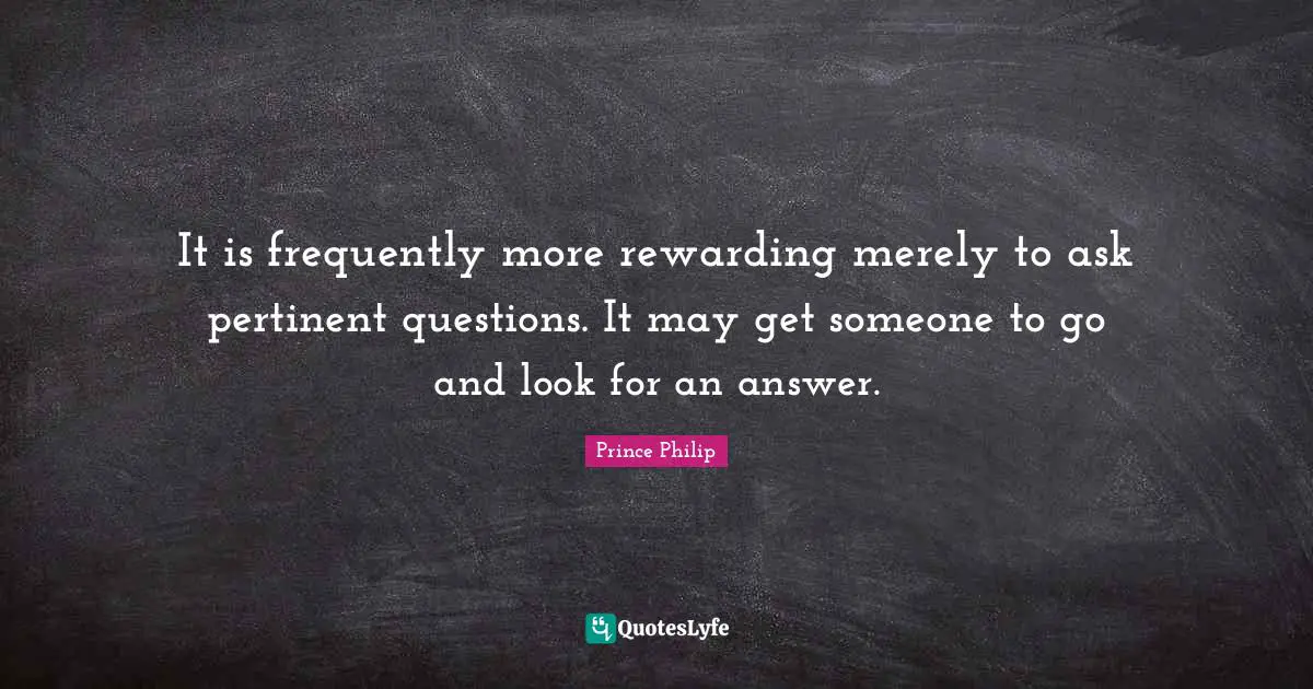 It is frequently more rewarding merely to ask pertinent questions. It may get someone to go and look for an answer.
