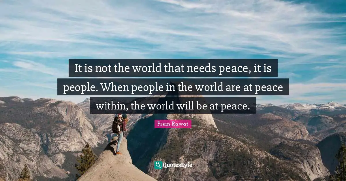 It is not the world that needs peace, it is people. When people in the world are at peace within, the world will be at peace.