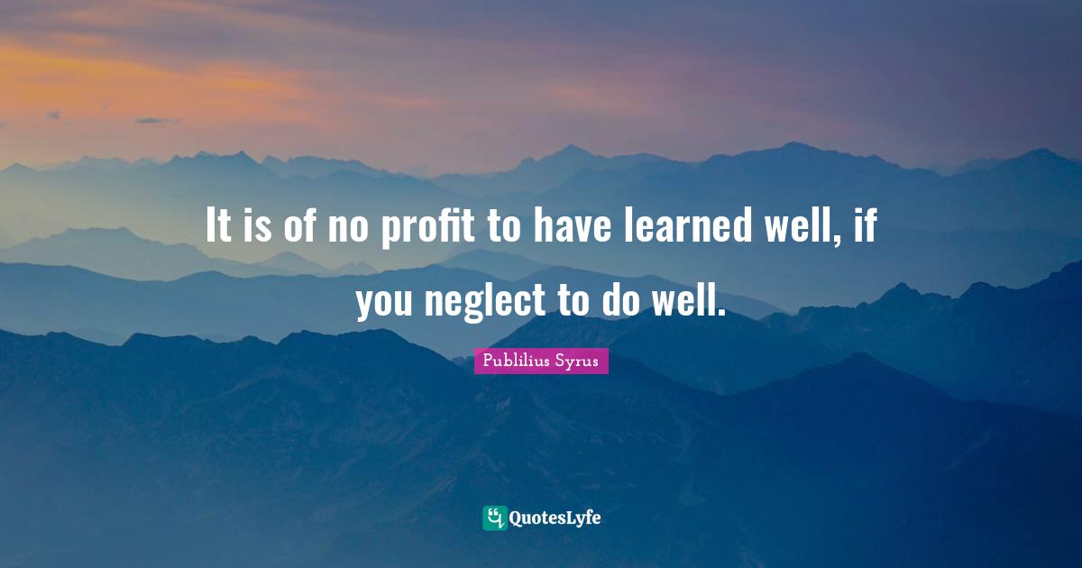It is of no profit to have learned well, if you neglect to do well.