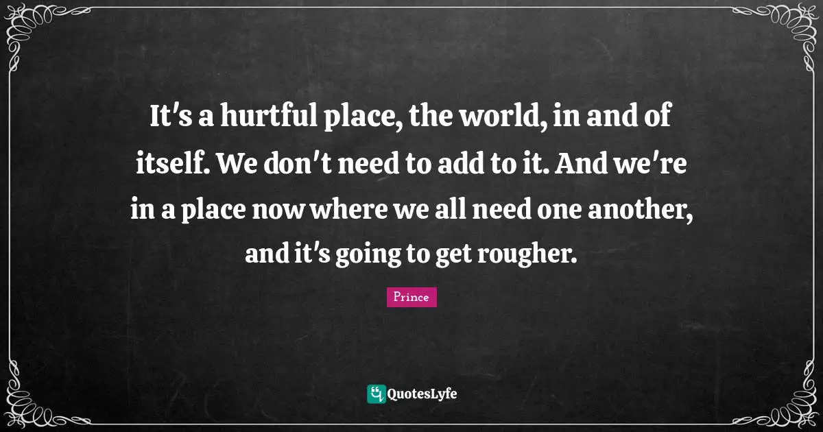 Prince Quotes: It's a hurtful place, the world, in and of itself. We don't need to add to it. And we're in a place now where we all need one another, and it's going to get rougher.