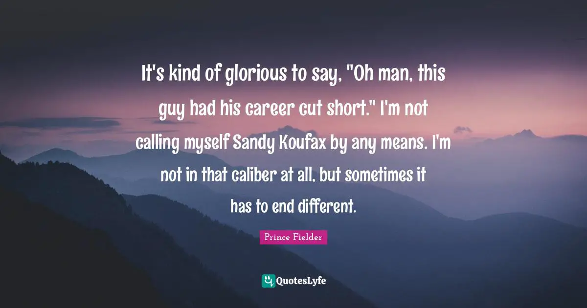 Prince Fielder Quotes: "It's kind of glorious to say, "Oh man, this guy had his career cut short." I'm not calling myself Sandy Koufax by any means. I'm not in that caliber at all, but sometimes it has to end different."