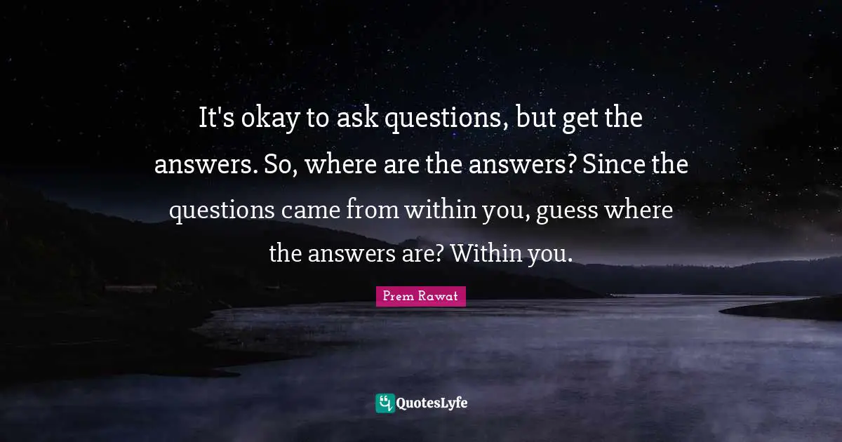 It's okay to ask questions, but get the answers. So, where are the answers? Since the questions came from within you, guess where the answers are? Within you.