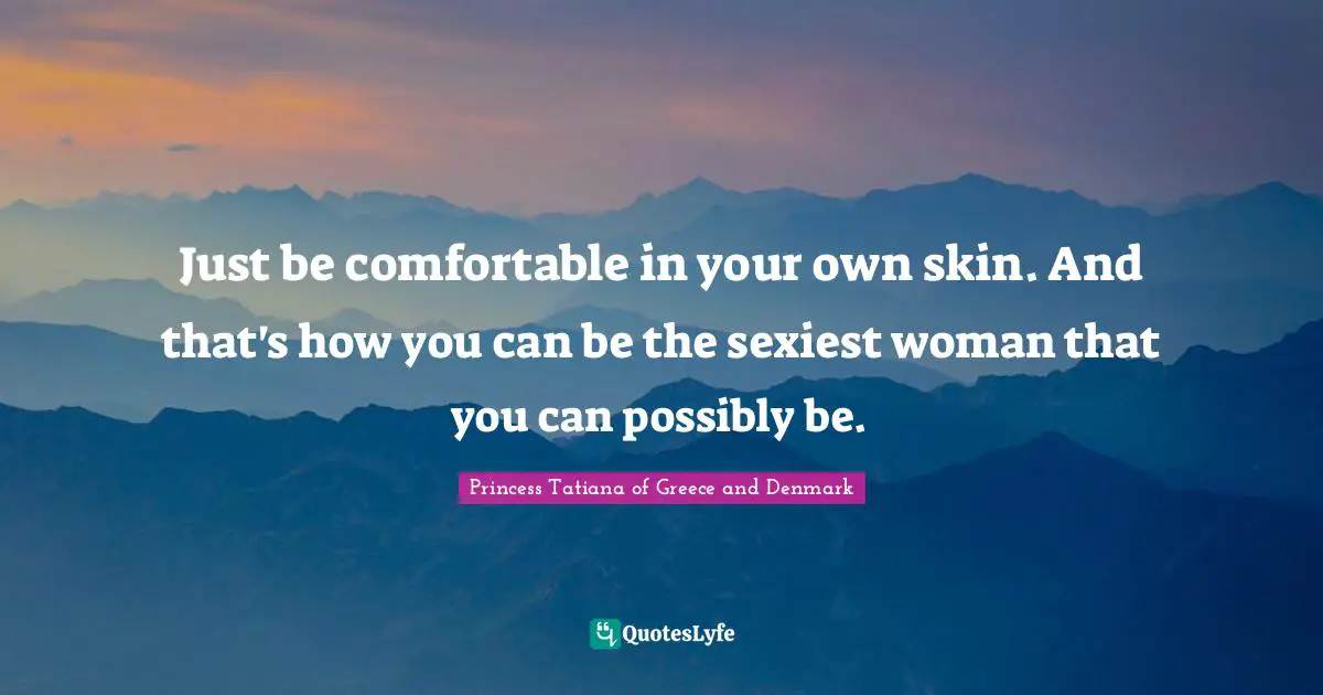 Just be comfortable in your own skin. And that's how you can be the sexiest woman that you can possibly be.