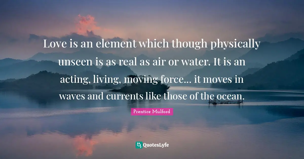 Love is an element which though physically unseen is as real as air or water. It is an acting, living, moving force... it moves in waves and currents like those of the ocean.