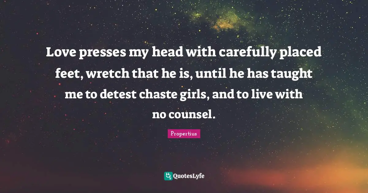 Love presses my head with carefully placed feet, wretch that he is, until he has taught me to detest chaste girls, and to live with no counsel.