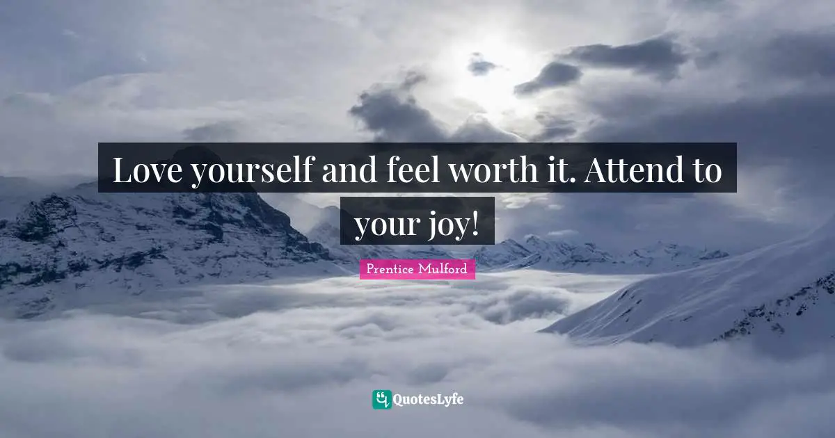 Love yourself and feel worth it. Attend to your joy!