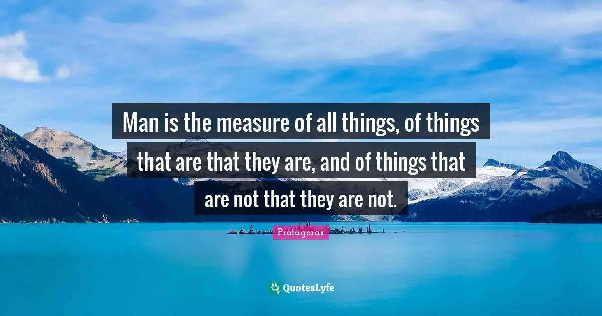 Man is the measure of all things, of things that are that they are, and of things that are not that they are not.