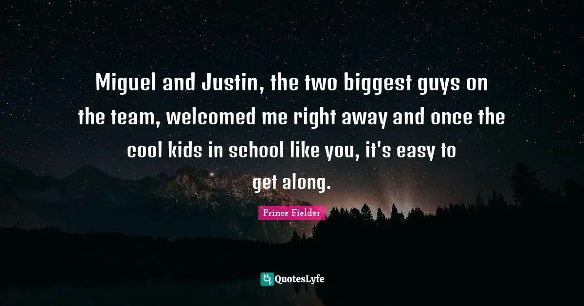 Prince Fielder Quotes: "Miguel and Justin, the two biggest guys on the team, welcomed me right away and once the cool kids in school like you, it's easy to get along."