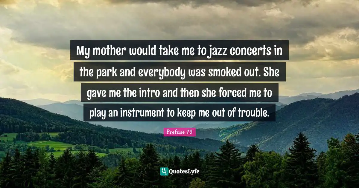My mother would take me to jazz concerts in the park and everybody was smoked out. She gave me the intro and then she forced me to play an instrument to keep me out of trouble.