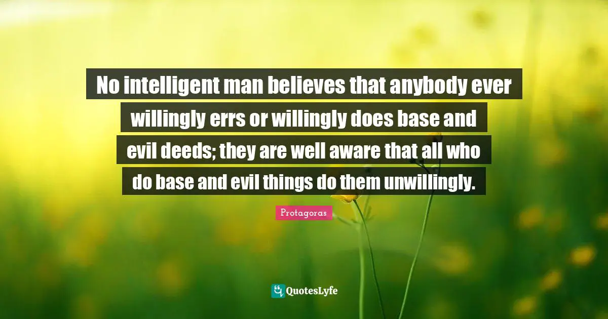 No intelligent man believes that anybody ever willingly errs or willingly does base and evil deeds; they are well aware that all who do base and evil things do them unwillingly.
