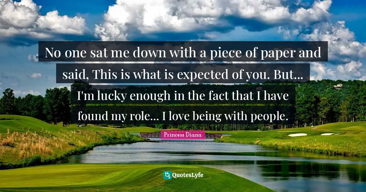 Princess Diana Quotes: "No one sat me down with a piece of paper and said, This is what is expected of you. But... I'm lucky enough in the fact that I have found my role... I love being with people."