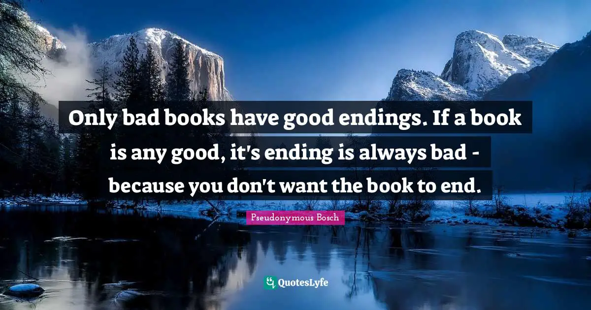Only bad books have good endings. If a book is any good, it's ending is always bad - because you don't want the book to end.