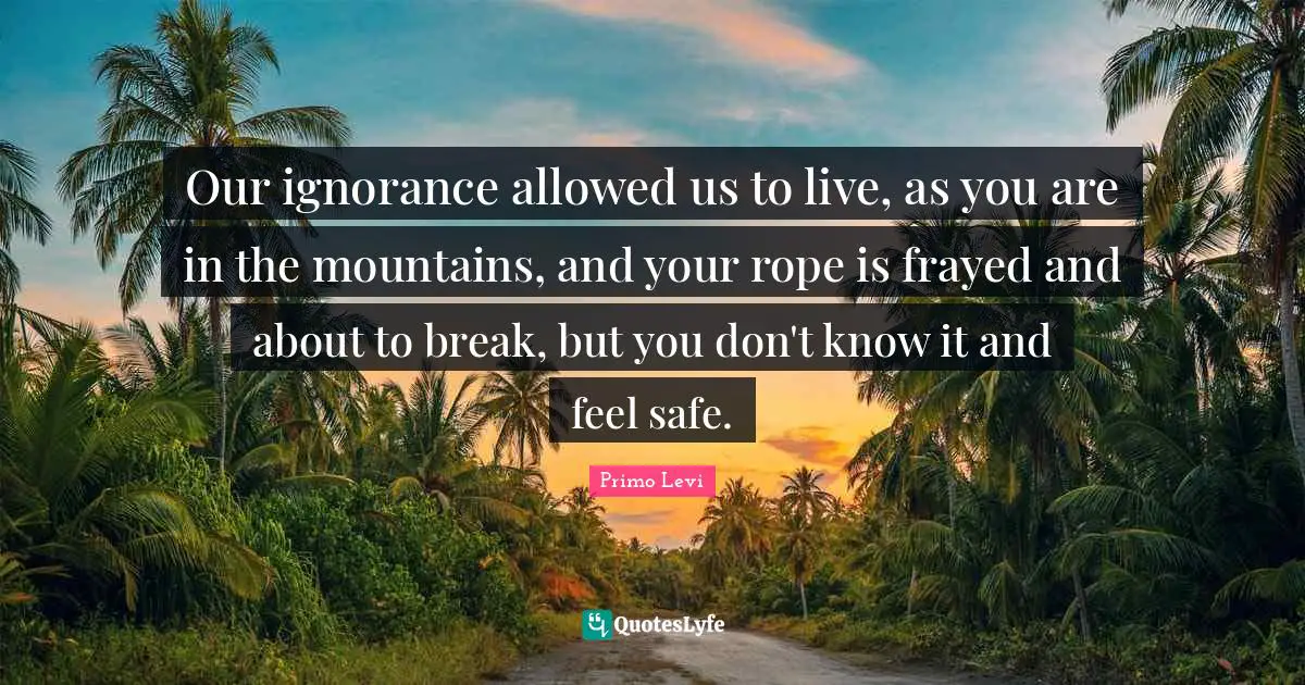 Our ignorance allowed us to live, as you are in the mountains, and your rope is frayed and about to break, but you don't know it and feel safe.