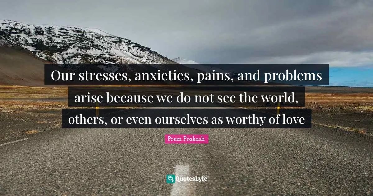Stress Quotes: "Our stresses, anxieties, pains, and problems arise because we do not see the world, others, or even ourselves as worthy of love"