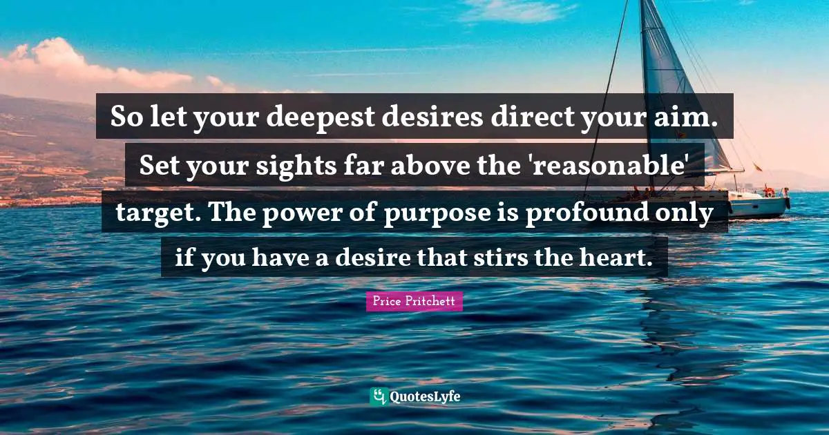 Reasonable Quotes: "So let your deepest desires direct your aim. Set your sights far above the 'reasonable' target. The power of purpose is profound only if you have a desire that stirs the heart."