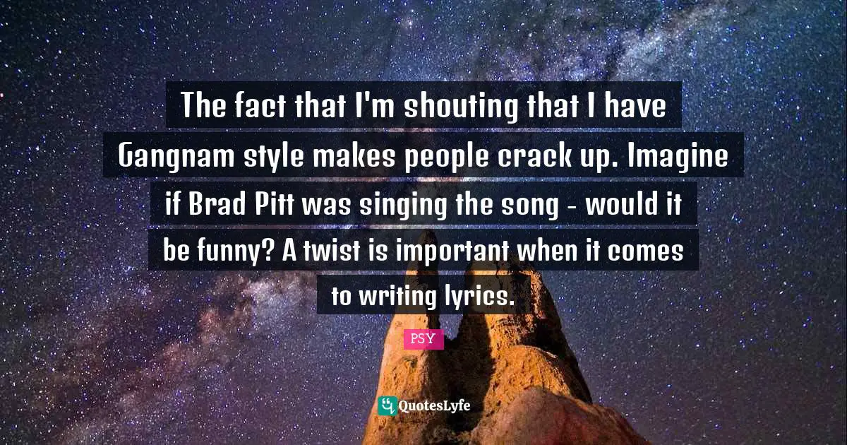 The fact that I'm shouting that I have Gangnam style makes people crack up. Imagine if Brad Pitt was singing the song - would it be funny? A twist is important when it comes to writing lyrics.