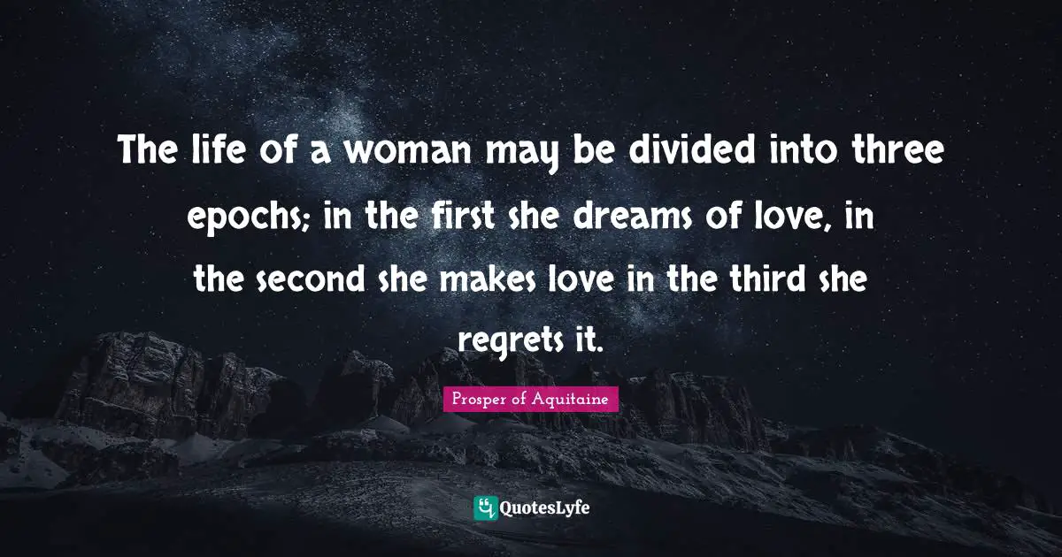 Prosper Of Aquitaine Quotes: "The life of a woman may be divided into three epochs; in the first she dreams of love, in the second she makes love in the third she regrets it."