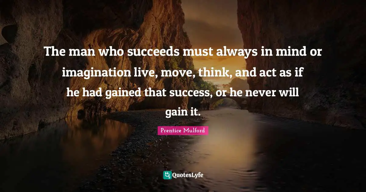 The man who succeeds must always in mind or imagination live, move, think, and act as if he had gained that success, or he never will gain it.