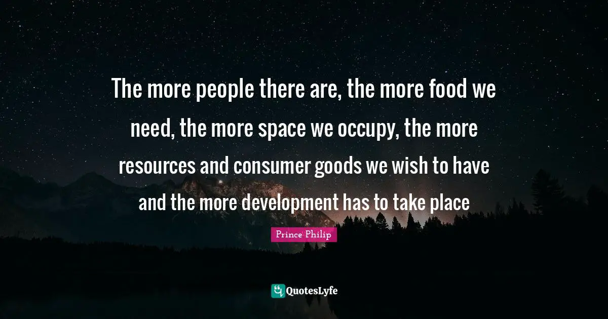 The more people there are, the more food we need, the more space we occupy, the more resources and consumer goods we wish to have and the more development has to take place