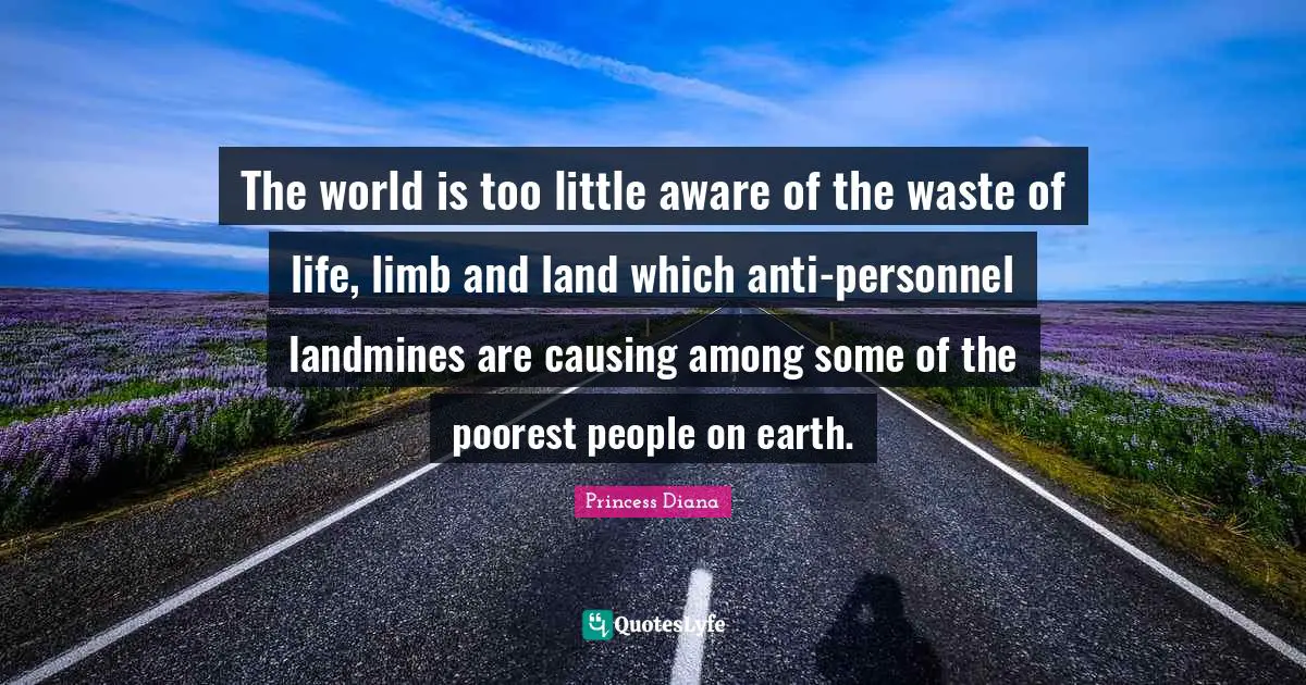 Princess Diana Quotes: "The world is too little aware of the waste of life, limb and land which anti-personnel landmines are causing among some of the poorest people on earth."