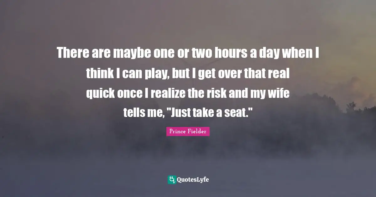 There are maybe one or two hours a day when I think I can play, but I get over that real quick once I realize the risk and my wife tells me, "Just take a seat."
