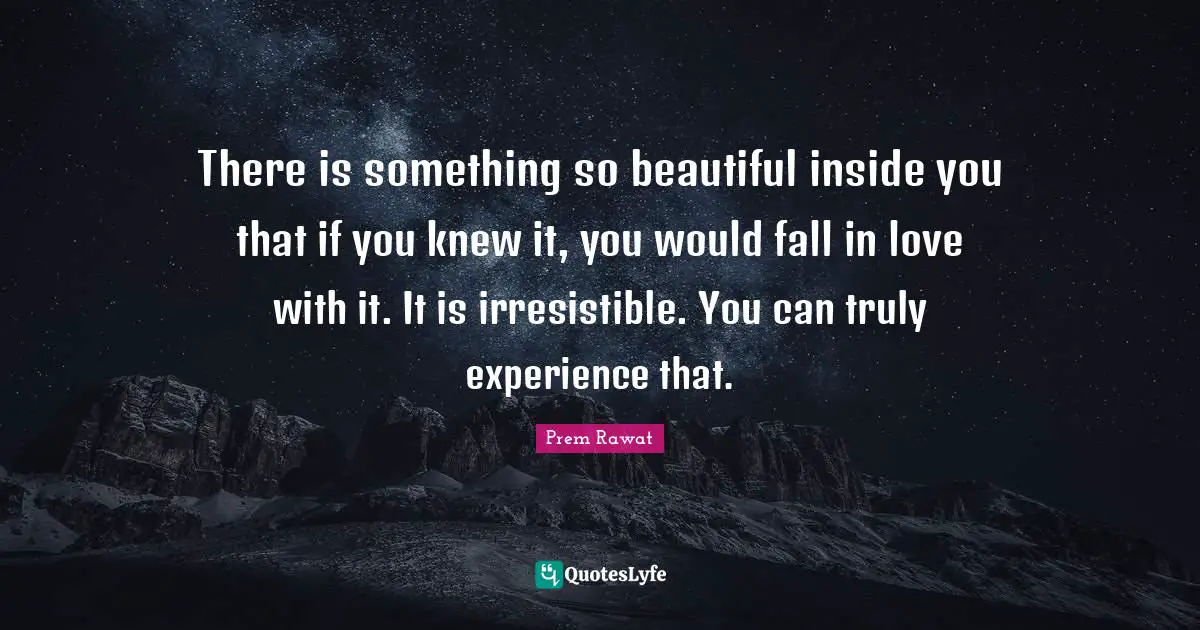 There is something so beautiful inside you that if you knew it, you would fall in love with it. It is irresistible. You can truly experience that.