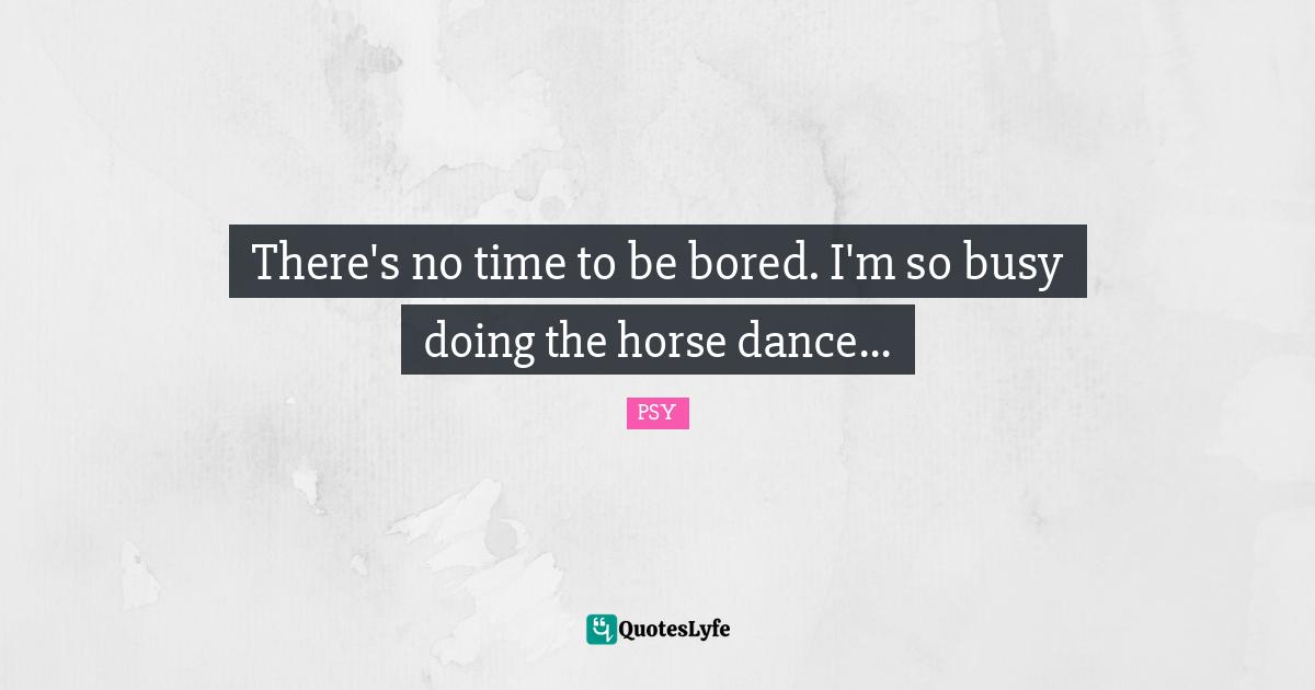 There's no time to be bored. I'm so busy doing the horse dance...