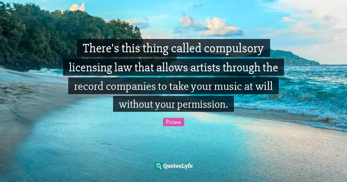 Companies Quotes: "There's this thing called compulsory licensing law that allows artists through the record companies to take your music at will without your permission."