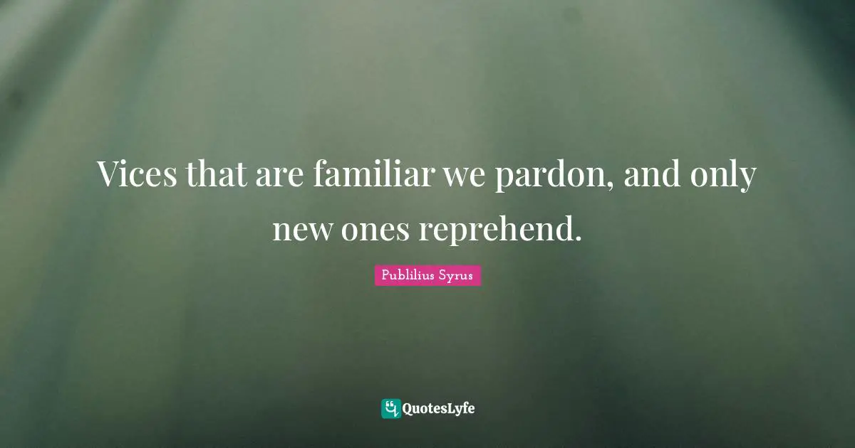 Vices that are familiar we pardon, and only new ones reprehend.