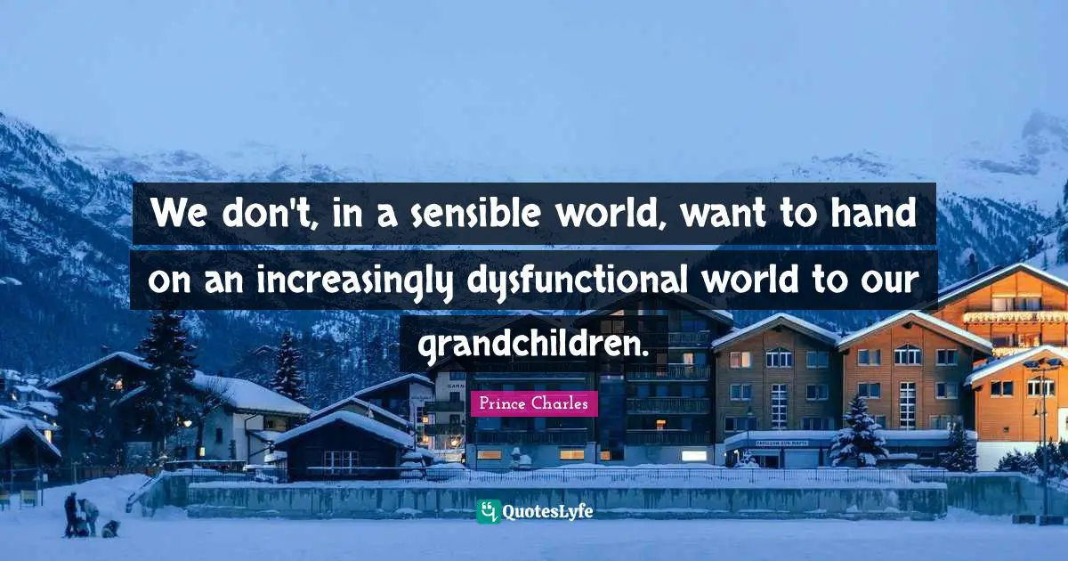 We don't, in a sensible world, want to hand on an increasingly dysfunctional world to our grandchildren.