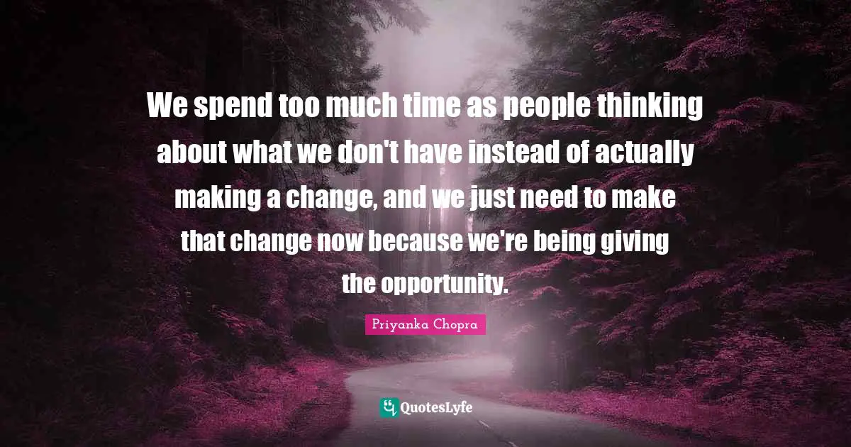 We spend too much time as people thinking about what we don't have instead of actually making a change, and we just need to make that change now because we're being giving the opportunity.