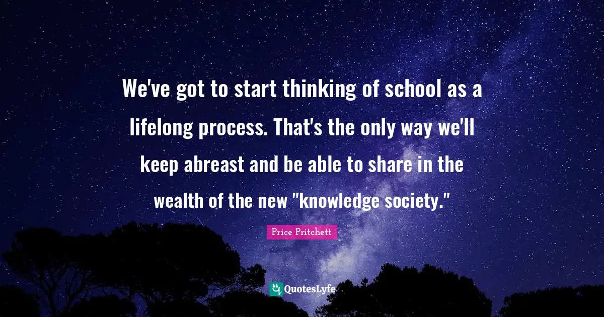 Price Pritchett Quotes: "We've got to start thinking of school as a lifelong process. That's the only way we'll keep abreast and be able to share in the wealth of the new "knowledge society.""