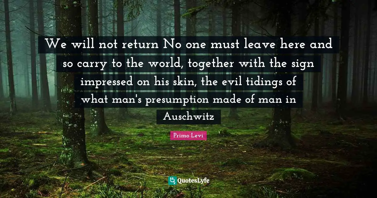 We will not return No one must leave here and so carry to the world, together with the sign impressed on his skin, the evil tidings of what man's presumption made of man in Auschwitz