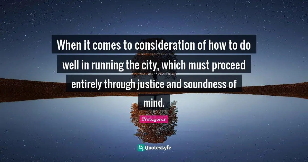 When it comes to consideration of how to do well in running the city, which must proceed entirely through justice and soundness of mind.