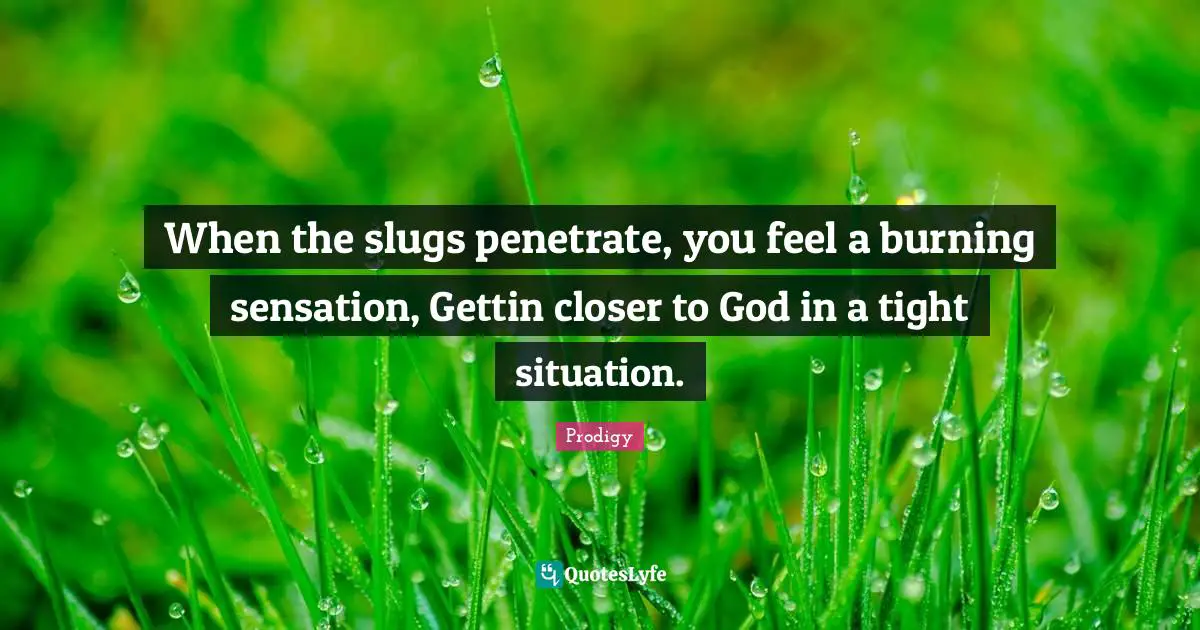 When the slugs penetrate, you feel a burning sensation, Gettin closer to God in a tight situation.