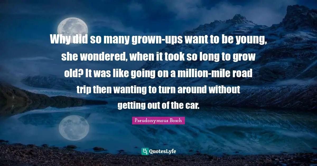 Why did so many grown-ups want to be young, she wondered, when it took so long to grow old? It was like going on a million-mile road trip then wanting to turn around without getting out of the car.
