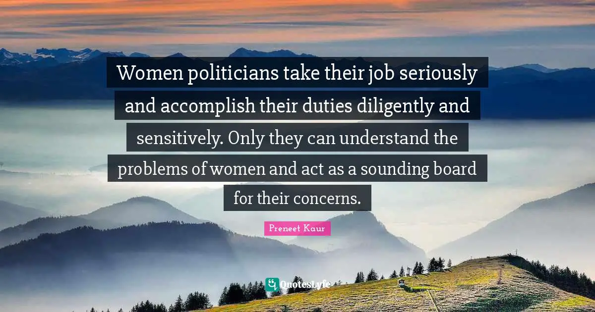 Women politicians take their job seriously and accomplish their duties diligently and sensitively. Only they can understand the problems of women and act as a sounding board for their concerns.