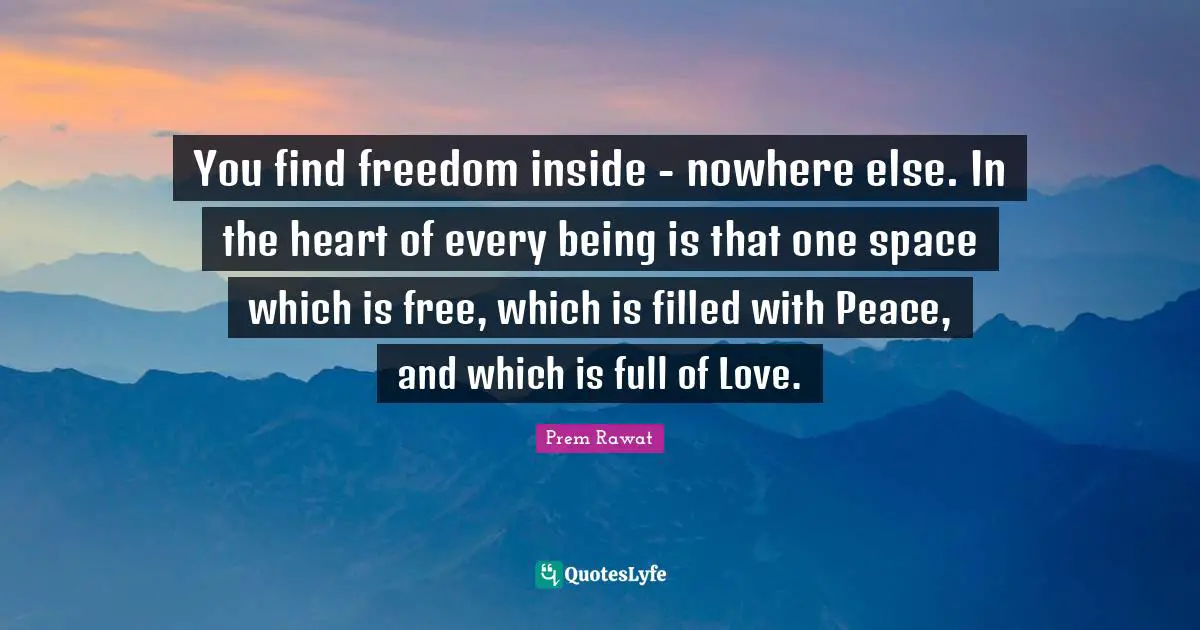 You find freedom inside - nowhere else. In the heart of every being is that one space which is free, which is filled with Peace, and which is full of Love.