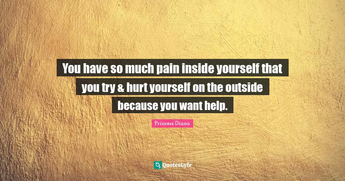 Princess Diana Quotes: "You have so much pain inside yourself that you try & hurt yourself on the outside because you want help."