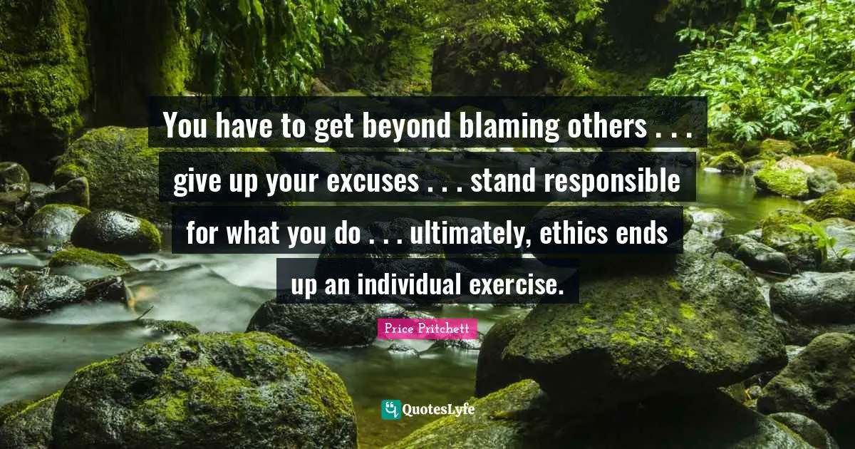 You have to get beyond blaming others . . . give up your excuses . . . stand responsible for what you do . . . ultimately, ethics ends up an individual exercise.