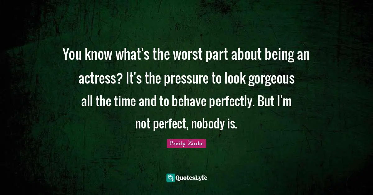 You know what's the worst part about being an actress? It's the pressure to look gorgeous all the time and to behave perfectly. But I'm not perfect, nobody is.