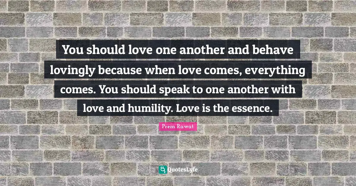 You should love one another and behave lovingly because when love comes, everything comes. You should speak to one another with love and humility. Love is the essence.