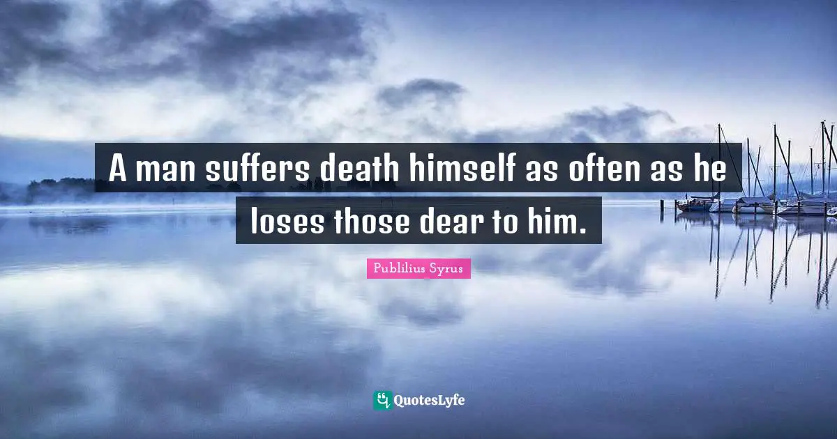 A man suffers death himself as often as he loses those dear to him.