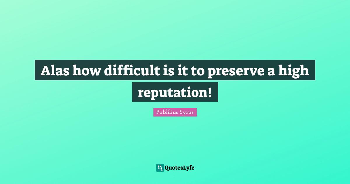 Alas how difficult is it to preserve a high reputation!
