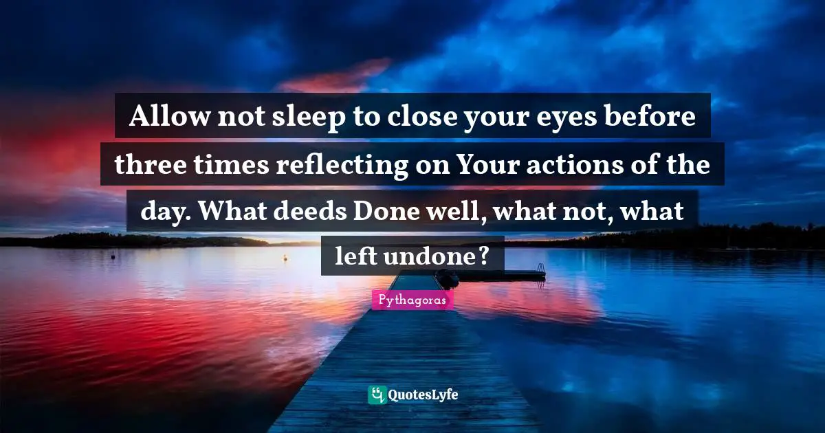 Reflecting Quotes: "Allow not sleep to close your eyes before three times reflecting on Your actions of the day. What deeds Done well, what not, what left undone?"