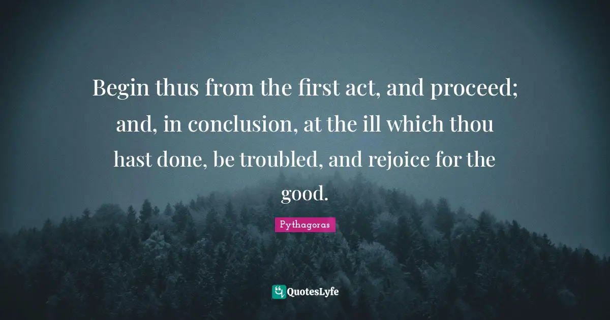 Begin thus from the first act, and proceed; and, in conclusion, at the ill which thou hast done, be troubled, and rejoice for the good.