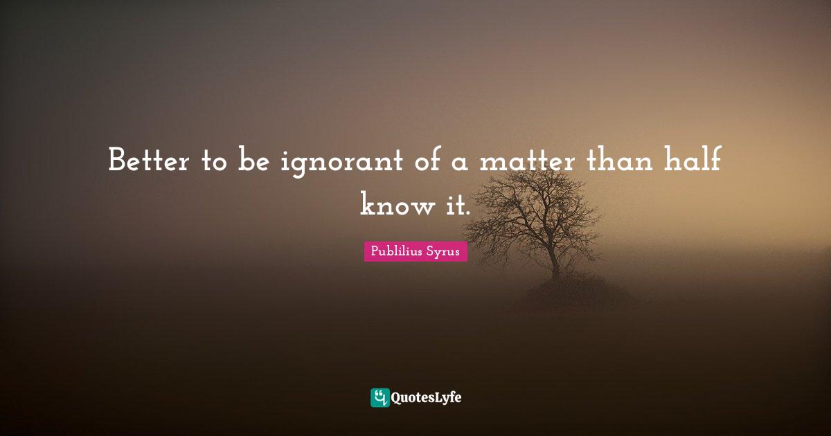 Better to be ignorant of a matter than half know it.