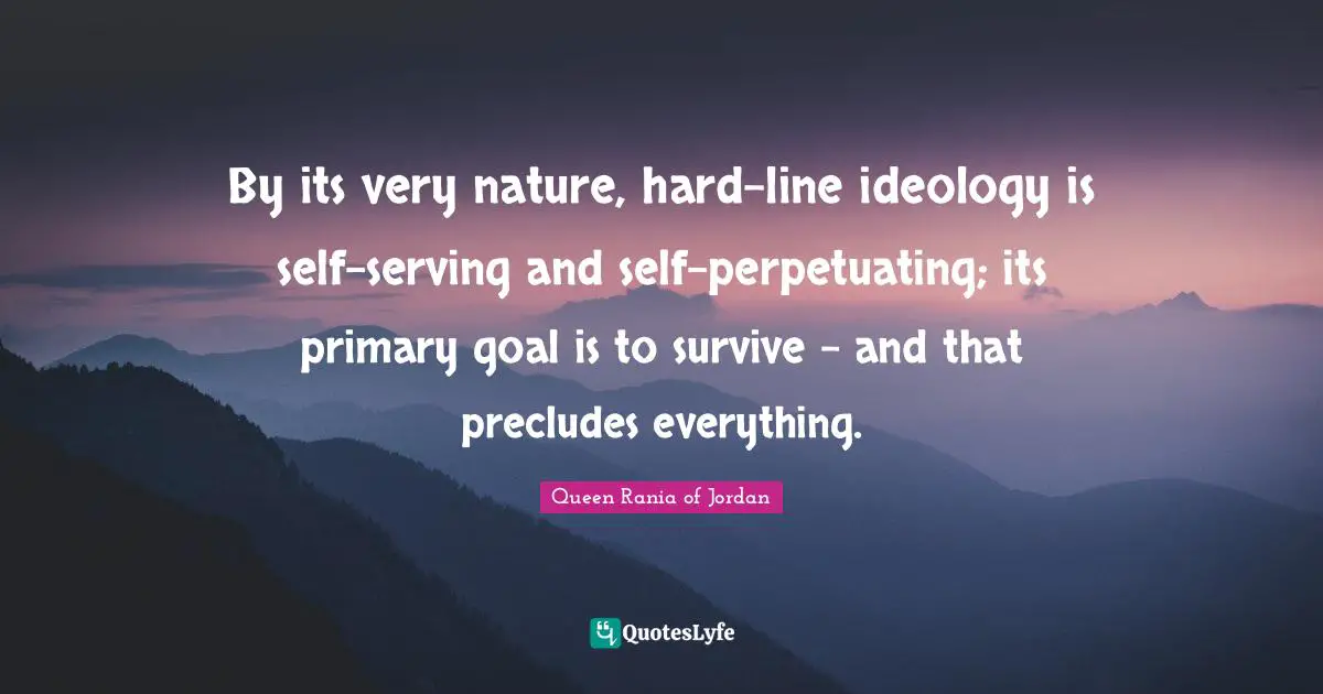 Queen Rania Of Jordan Quotes: "By its very nature, hard-line ideology is self-serving and self-perpetuating; its primary goal is to survive - and that precludes everything."