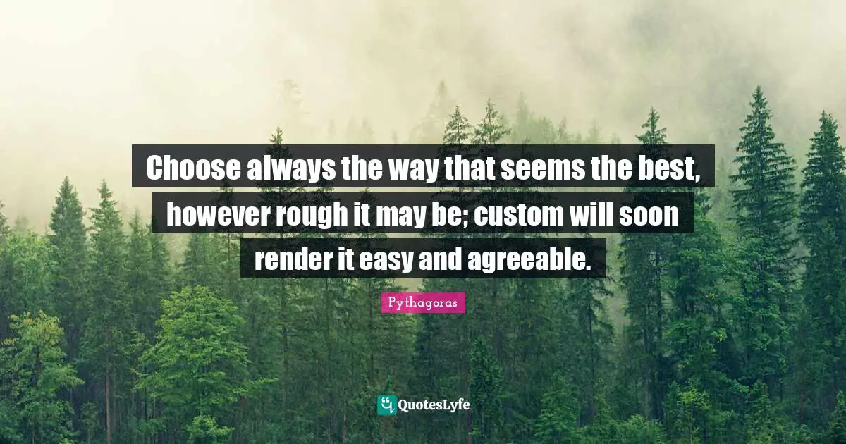 Choose always the way that seems the best, however rough it may be; custom will soon render it easy and agreeable.