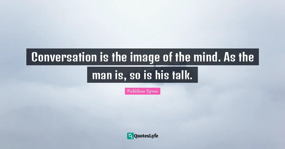 Conversation is the image of the mind. As the man is, so is his talk.